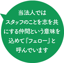 当法人では職員のことを共に働く同志という意味を込めて『フェロー』と呼んでいます